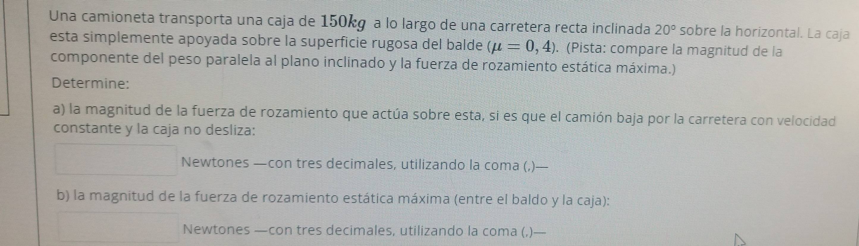 Una camioneta transporta una caja de 150kg a lo largo de una carretera recta inclinada 20° sobre la horizontal. La caja 
esta simplemente apoyada sobre la superficie rugosa del balde (mu =0,4). (Pista: compare la magnitud de la 
componente del peso paralela al plano inclinado y la fuerza de rozamiento estática máxima.) 
Determine: 
a) la magnitud de la fuerza de rozamiento que actúa sobre esta, si es que el camión baja por la carretera con velocidad 
constante y la caja no desliza: 
Newtones —con tres decimales, utilizando la coma (,)— 
b) la magnitud de la fuerza de rozamiento estática máxima (entre el baldo y la caja): 
Newtones —con tres decimales, utilizando la coma (,)—