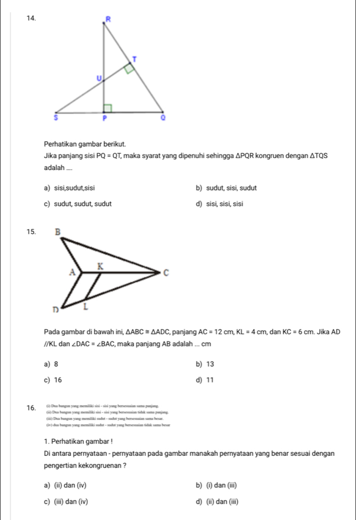 Perhatikan gambar berikut.
Jika panjang sisi PQ=QT maka syarat yang dipenuhi sehingga △ PQ R kongruen dengan △ TQS
adalah_
a) sisi,sudut,sisi b) sudut, sisi, sudut
c) sudut, sudut, sudut d) sisi, sisi, sisi
15.
Pada gambar di bawah ini, △ ABC≌ △ ADC , panjang AC=12cm, KL=4cm , dan KC=6cm. Jika AD
//KL dan ∠ DAC=∠ BAC , maka panjang AB adalah ... cm
a) 8 b) 13
c) 16 d) 11
(i) Dua bangun yang memiliki sisi - sisi yang bersesuaian sama panjang.
16. (ii) Dua bangun yang memiliki sisi - sisi yang bersesuaian tidak sama panjang
(iii) Dua bangun yang memiliki sudut - sudut yang bersesuaian sama besar.
(iv) dua bangun yang memiliki sudut - sudut yang bersesuaian tidak sama besar
1. Perhatikan gambar !
Di antara pernyataan - pernyataan pada gambar manakah pernyataan yang benar sesuai dengan
pengertian kekongruenan ?
a) (ii) dan(iv) b) (i) dan (iii)
c) (iii) dan (iv) d) (ii) dan (iii)