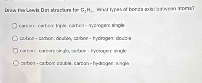 Draw the Lewis Dot structure for C_2H_6. What types of bonds exist between atoms?
carbon - carbon: triple, carbon - hydrogen: single
carbon - carbon: double, carbon - hydrogen: double
carbon - carbon: single, carbon - hydrogen: single
carbon - carbon: double, carbon - hydrogen: single