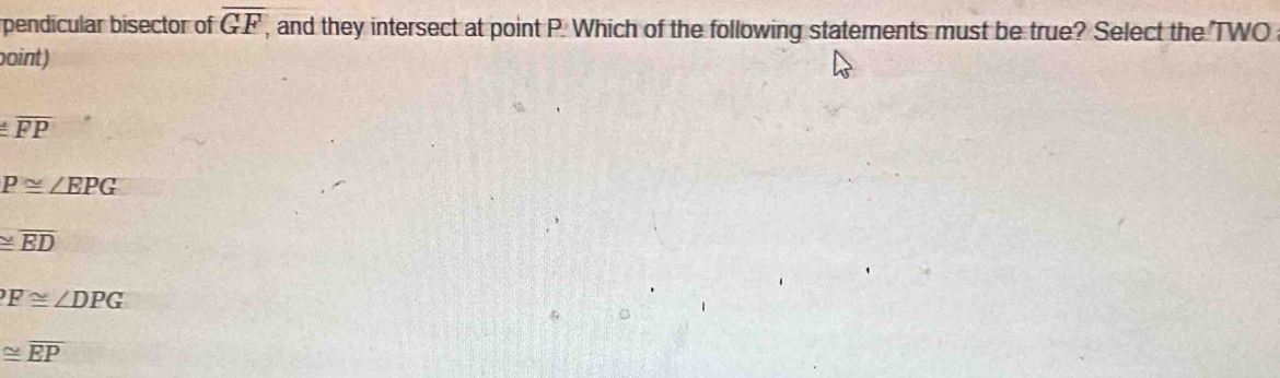 pendicular bisector of overline GF, , and they intersect at point P. Which of the following statements must be true? Select the TWO
oint)
≌ overline FP
P≌ ∠ EPG
≌ overline ED
F≌ ∠ DPG
≌ overline EP