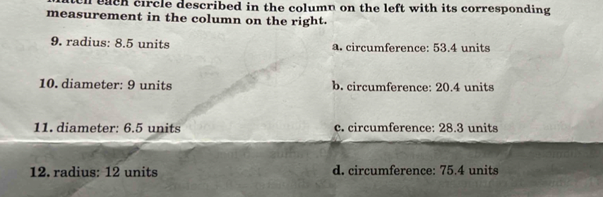 each circle described in the column on the left with its corresponding 
measurement in the column on the right.
9. radius: 8.5 units a. circumference: 53.4 units
10. diameter: 9 units b. circumference: 20.4 units
11. diameter: 6.5 units c. circumference: 28.3 units
12. radius: 12 units d. circumference: 75.4 units