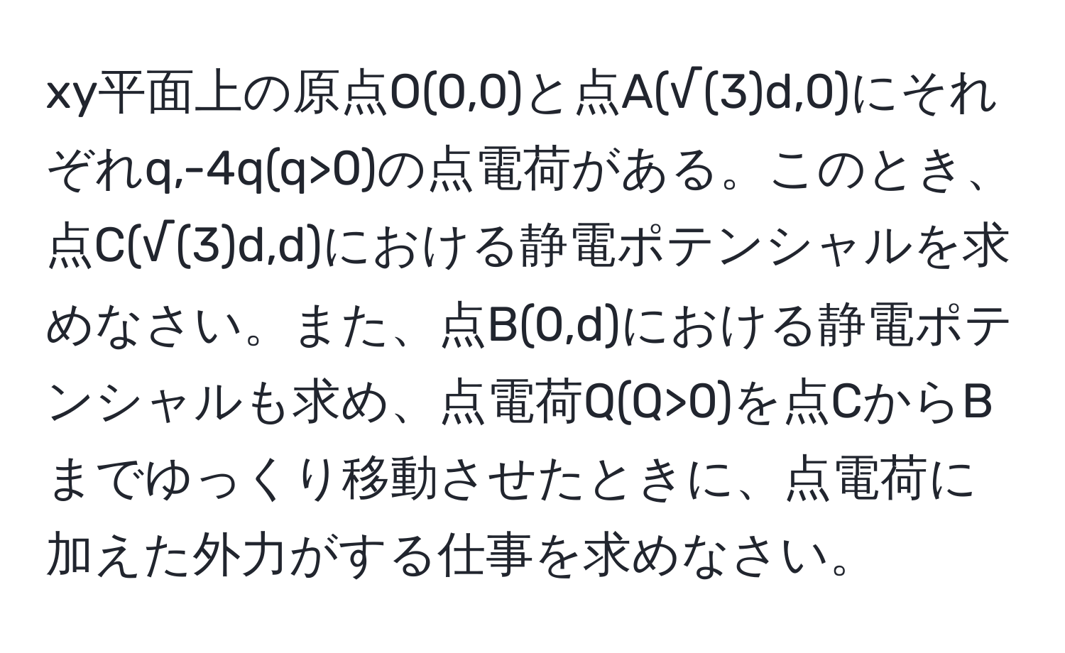 xy平面上の原点O(0,0)と点A(√(3)d,0)にそれぞれq,-4q(q>0)の点電荷がある。このとき、点C(√(3)d,d)における静電ポテンシャルを求めなさい。また、点B(0,d)における静電ポテンシャルも求め、点電荷Q(Q>0)を点CからBまでゆっくり移動させたときに、点電荷に加えた外力がする仕事を求めなさい。