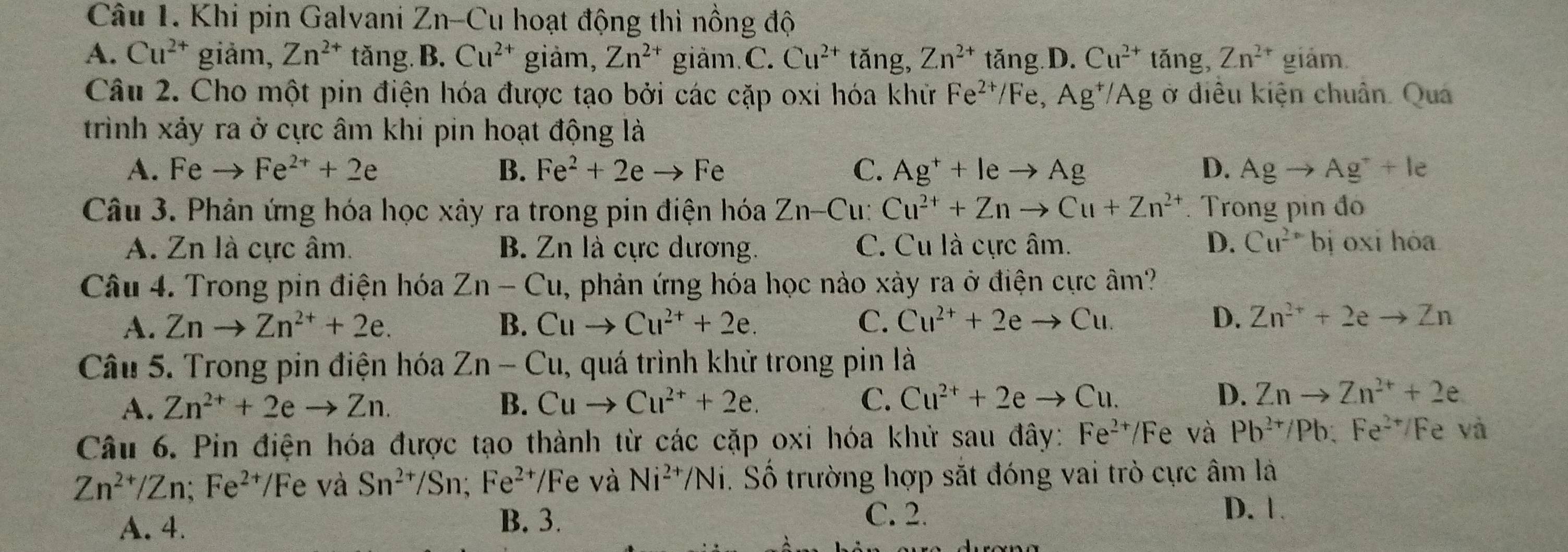 Khi pin Galvani 2 Z n-Cu hoạt động thì nồng độ
A. Cu^(2+) giảm, Zn^(2+) tǎng. . B. Cu^(2+) giàm, Zn^(2+) giảm.C. Cu^(2+) tǎng, Zn^(2+) tăng D. Cu^(2+) tǎng, Zn^(2+) giám.
Câu 2. Cho một pin điện hóa được tạo bởi các cặp oxi hóa khữ Fe^(2+)/Fe,Ag^+/Ag ở điều kiện chuân. Quá
trình xảy ra ở cực âm khi pin hoạt động là
A. Feto Fe^(2+)+2e B. Fe^2+2eto Fe C. Ag^++leto Ag D. Agto Ag^++le
Câu 3. Phản ứng hóa học xảy ra trong pin điện hóa Zn-Cu: Cu^(2+)+Znto Cu+Zn^(2+). Trong pin đó
A. Zn là cực âm. B. Zn là cực dương. C. Cu là cực âm. D. Cu^(2+) bị oxi hóa
Câu 4. Trong pin điện hóa Zn-Cu , phản ứng hóa học nào xảy ra ở điện cực âm?
A. Znto Zn^(2+)+2e. B. Cuto Cu^(2+)+2e. C. Cu^(2+)+2eto Cu. D. Zn^(2+)+2eto Zn
Câu 5. Trong pin điện hóa Zn-Cu , quá trình khử trong pin là
A. Zn^(2+)+2eto Zn. B. Cuto Cu^(2+)+2e. C. Cu^(2+)+2eto Cu. D. Znto Zn^(2+)+2e
Câu 6. Pin điện hóa được tạo thành từ các cặp oxi hóa khử sau đây: Fe^(2+)/Fe và Pb^(2+)/Pb:Fe^(2+)/ Fe và
Zn^(2+)/Zn;Fe^(2+)/Fe c và Sn^(2+)/Sn;Fe^(2+)/Fe và Ni^(2+)/Ni. Số trường hợp sắt đóng vai trò cực âm là
A. 4.
B. 3. C. 2.
D. 1