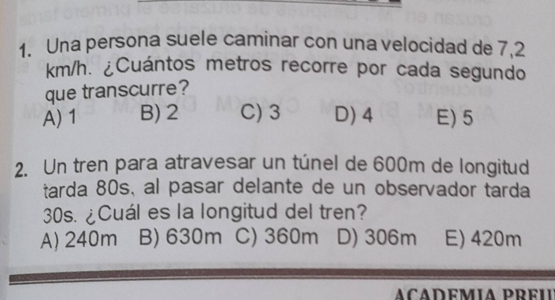 Una persona suele caminar con una velocidad de 7,2
km/h. ¿Cuántos metros recorre por cada segundo
que transcurre?
C) 3
A) 1 B) 2 D) 4 E) 5
2. Un tren para atravesar un túnel de 600m de longitud
tarda 80s, al pasar delante de un observador tarda
30s. ¿Cuál es la longitud del tren?
A) 240m B) 630m C) 360m D) 306m E) 420m