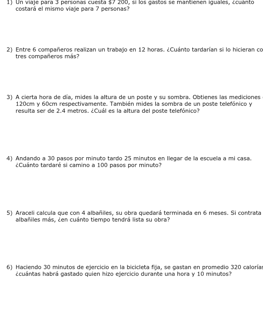 Un viaje para 3 personas cuesta $7 200, si los gastos se mantienen iguales, ¿cuánto 
costará el mismo viaje para 7 personas? 
2) Entre 6 compañeros realizan un trabajo en 12 horas. ¿Cuánto tardarían si lo hicieran co 
tres compañeros más? 
3) A cierta hora de día, mides la altura de un poste y su sombra. Obtienes las mediciones
120cm y 60cm respectivamente. También mides la sombra de un poste telefónico y 
resulta ser de 2.4 metros. ¿Cuál es la altura del poste telefónico? 
4) Andando a 30 pasos por minuto tardo 25 minutos en llegar de la escuela a mi casa. 
¿Cuánto tardaré si camino a 100 pasos por minuto? 
5) Araceli calcula que con 4 albañiles, su obra quedará terminada en 6 meses. Si contrata 
albañiles más, ¿en cuánto tiempo tendrá lista su obra? 
6) Haciendo 30 minutos de ejercicio en la bicicleta fija, se gastan en promedio 320 calorías 
¿cuántas habrá gastado quien hizo ejercicio durante una hora y 10 minutos?