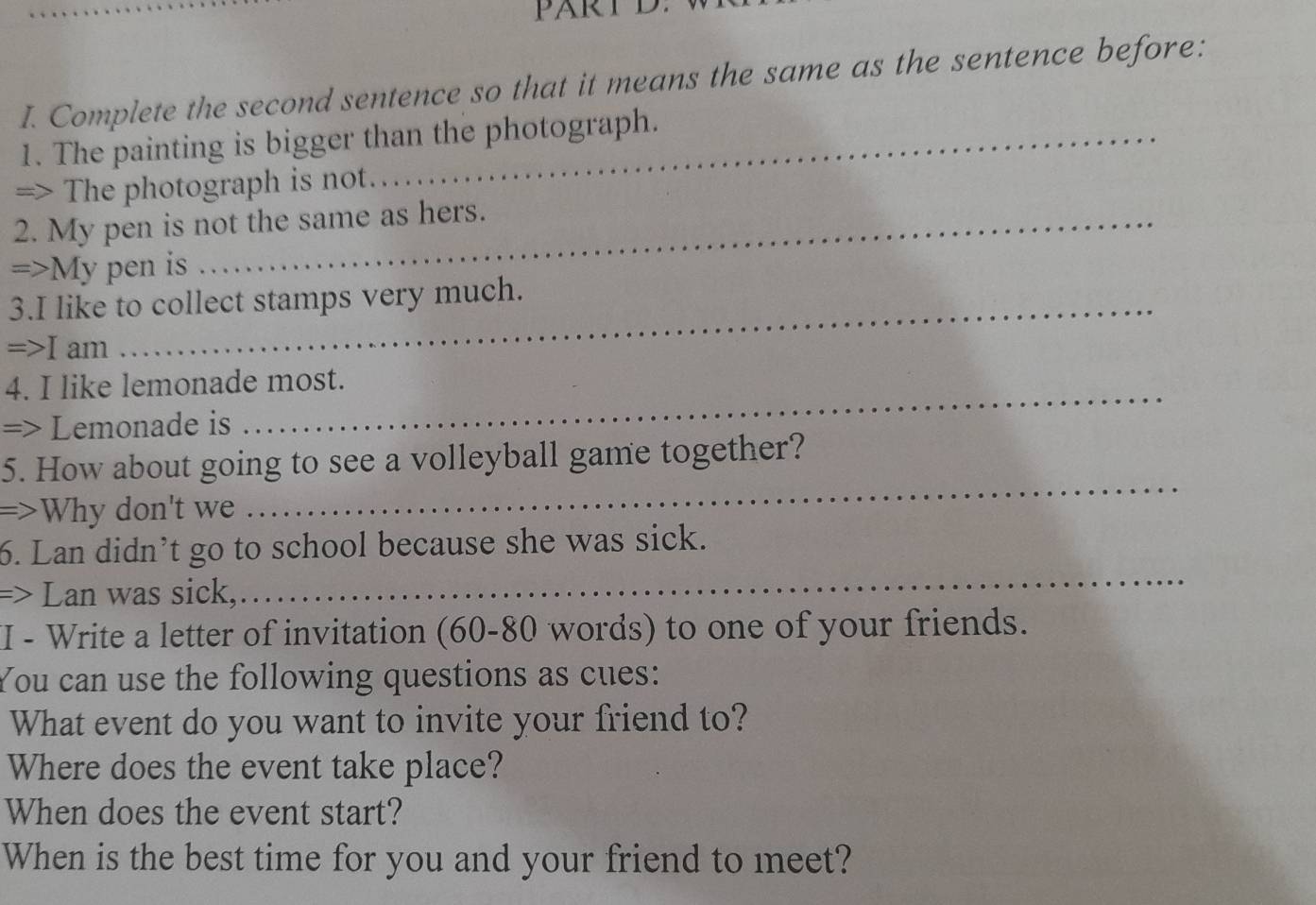 PARTL 
I. Complete the second sentence so that it means the same as the sentence before: 
1. The painting is bigger than the photograph. 
=> The photograph is not. 
2. My pen is not the same as hers. 
=>My pen is 
3.I like to collect stamps very much. 
=>I am 
_ 
4. I like lemonade most. 
=> Lemonade is 
_ 
5. How about going to see a volleyball game together? 
=>Why don't we 
6. Lan didn’t go to school because she was sick. 
=> Lan was sick, 
_ 
I - Write a letter of invitation (60-80 words) to one of your friends. 
You can use the following questions as cues: 
What event do you want to invite your friend to? 
Where does the event take place? 
When does the event start? 
When is the best time for you and your friend to meet?