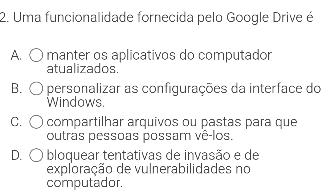 Uma funcionalidade fornecida pelo Google Drive é
A. manter os aplicativos do computador
atualizados.
B. personalizar as configurações da interface do
Windows.
C. 〇 compartilhar arquivos ou pastas para que
outras pessoas possam vê-los.
D. C bloquear tentativas de invasão e de
exploração de vulnerabilidades no
computador.