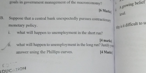 goals in government management of the macroeconomy? 
A growing belief 
[6 Marks] 
level. 
B. Suppose that a central bank unexpectedly pursues contractionary 
monetary policy. 
Why is it difficult to u 
i. what will happen to unemployment in the short run? 
[4 marks 
ii. what will happen to unemployment in the long run? Justify you 
answer using the Phillips curves. [4 Marks| 
EDUCATION