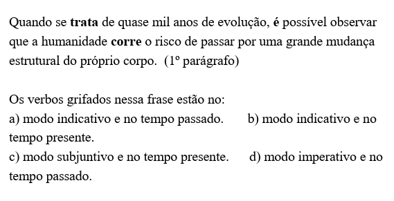 Quando se trata de quase mil anos de evolução, é possível observar
que a humanidade corre o risco de passar por uma grande mudança
estrutural do próprio corpo. (1° parágrafo)
Os verbos grifados nessa frase estão no:
a) modo indicativo e no tempo passado. b) modo indicativo e no
tempo presente.
c) modo subjuntivo e no tempo presente. d) modo imperativo e no
tempo passado.