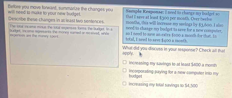 Before you move forward, summarize the changes you Sample Response: I need to change my budget so
will need to make to your new budget. that I save at least $300 per month. Over twelve
Describe these changes in at least two sentences. months, this will increase my savings by $3,600. I also
The total income minus the total expenses forms the budget. In a need to change my budget to save for a new computer,
budget, income represents the money eamed or received, while so I need to save an extra $100 a month for that. In
expenses are the money spent. total, I need to save $400 a month.
What did you discuss in your response? Check all that
apply.
increasing my savings to at least $400 a month
incorporating paying for a new computer into my
budget
increasing my total savings to $4,500