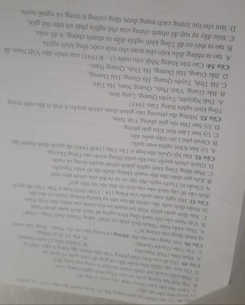 cụ trọng tâm nào sau đây?
Cau ag. Ủy ban Quân sự cách mạng Bắc Ki được thành lập năm 1943 với nhiện
A. Lãnh đạo cao trầo kháng Nhật cừu nước ở Bắc Ki
B. Tập hợp lực lượng quân sự cho Tổng khởi nghĩi thắng Tâm
C. Phát triển mạnh mẽ chiến tranh du kích ở vùng sau lưng địch.
D. Chỉ huy các chiến khu miền Bắc và giúp đỡ toàn quốc về quân sự.
Câu 49. Thủ đô của Khu Giải phóng Việt Bắc thành lập tháng 6 năm 945 lá
A. Định Hóa (Thải Nguyên).
C. Tân Trào (Tuyên Quang).
B. Chiêm Hồa (Tuyên Quang)
D. Pác Pô (Cao Bảng),
Câu 50. Nội dung nào sau đây không có trong bản chỉ thị 'Nhật - Pháp bắn nhau
và hành động của chúng ta''?
A. Thay khẩu hiệu “Đánh đuổi phát xít Nhật” bằng “Đánh đuổi Pháp - Nhật”.
B. Việt Nam cần tiền hành tổng khởi nghĩa đề đánh đuổi quân phiệt Nhật.
C. Xác định quân phiệt Nhật trở thành kẻ thủ chính của nhân dân Việt Nam.
D. Nhận định cuộc đảo chính đã tạo nên sự khủng hoảng chính trị sâu sắc.
Câu 51. Hội nghị toàn quốc của Đảng (14 - 15/8/1945) họp ở Tân Trào đã quyết
định vấn đề cấp bách nào của lịch sử dân tộc lúc bấy giờ?
A. Chuẩn bị Tuyên ngôn độc lập và sự ra đời của chính phủ mới.
B. Kêu gọi nhân dân đẩy mạnh kháng chiến lật đồ triều Nguyễn.
C. Phát động Tổng khởi nghĩa giành chính quyền trong cả nước.
D. Giành chính quyền sau khi quân Đồng minh vào Đông Dương.
Câu 52. Đại hội Quốc dân họp ở Tân Trào (16/8/1945) đã quyết định thành lập
A. Uỷ ban Khởi nghĩa toàn quốc.
B. Chính phủ Liên hiệp quốc dân.
C. Uỷ ban Lâm thời Khu giải phóng.
D. Uỷ ban Dân tộc giải phóng Việt Nam.
Câu 53. Những địa phương nào giành được chính quyền ở tỉnh lị đầu tiên trong
Tổng khởi nghĩa tháng Tám 1945?
A. Thái Nguyên, Tuyên Quang, Lạng Sơn.
B. Bắc Giang, Vĩnh Phúc, Quảng Nam, Hà Tiên.
C. Hà Tĩnh, Tuyên Quang, Hà Giang, Hải Dương.
D. Bắc Giang, Hải Dương, Hà Tĩnh, Quảng Nam.
Câu 54: Cao trào kháng Nhật cứu nước (3 - 8/1945) của nhân dân Việt Nam đã
A. tạo ra những điều kiện chủ quan cho một cuộc tổng khởi nghĩa.
B. tạo ra thời cơ để Tổng khởi nghĩa diễn ra nhanh chóng, it đồ máu.
C. thúc đẩy sự sụp đổ nhanh chóng của chủ nghĩa phát xít trên thế giới.
D. làm cho lực lượng cách mạng được tăng cường ở trong và ngoài nước.