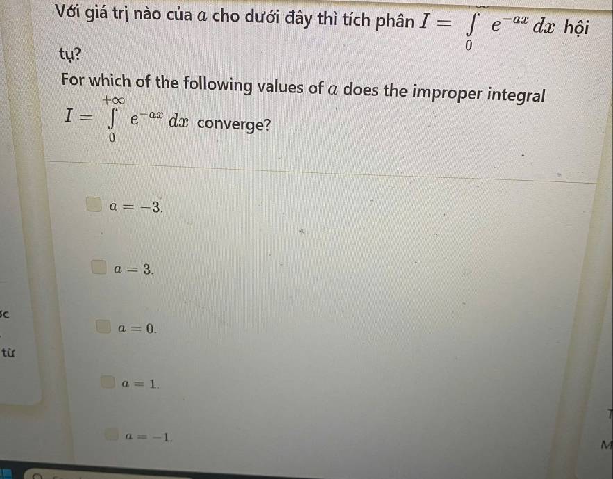 Với giá trị nào của a cho dưới đây thì tích phân I=∈tlimits _0e^(-ax)dx hội
ty?
For which of the following values of a does the improper integral
I=∈tlimits _0^((+∈fty)e^-ax) dx converge?
a=-3.
a=3.
C
a=0. 
từ
a=1.
a=-1. 
M