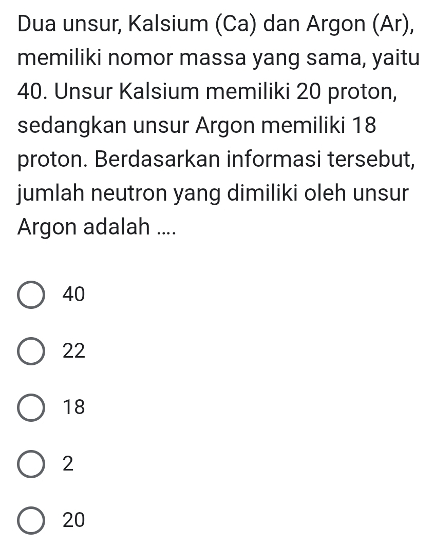 Dua unsur, Kalsium (Ca) dan Argon (Ar),
memiliki nomor massa yang sama, yaitu
40. Unsur Kalsium memiliki 20 proton,
sedangkan unsur Argon memiliki 18
proton. Berdasarkan informasi tersebut,
jumlah neutron yang dimiliki oleh unsur
Argon adalah ....
40
22
18
2
20