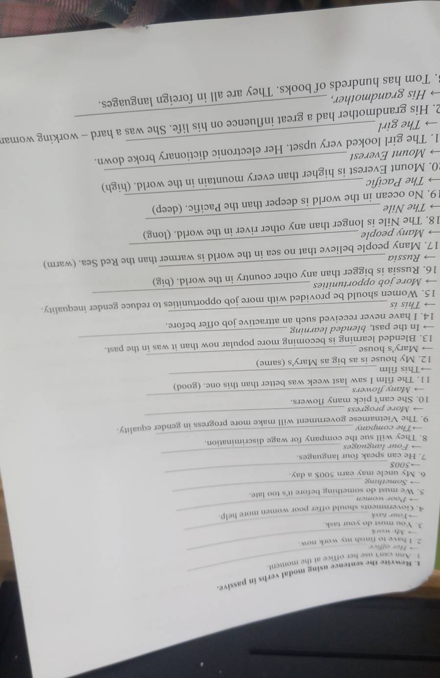 Rewrite the sentence using modal verbs in passive 
_ 
1. Ann can't use her office at the moment. 
Her office 
_ 
2. I have to finish my work now. 
→ My work_ 
3. You must do your task. 
→Your task 
4. Governments should offer poor women more help. 
→ Poor women 
5. We must do something before it's too late. 
→ Something 
6. My uncle may earn 500$ a day. 
→500$ 
7. He can speak four languages. 
→ Four languages 
_ 
_ 
8. They will sue the company for wage discrimination. 
→The company 
_ 
9. The Vietnamese government will make more progress in gender equality. 
→ More progress 
10. She can't pick many flowers. 
→ Many flowers 
_ 
11. The film I saw last week was better than this one. (good) 
→This film 
_ 
12. My house is as big as Mary's (same) 
→ Mary's house 
_ 
_ 
13. Blended learning is becoming more popular now than it was in the past. 
→ In the past, blended learning 
14. I have never received such an attractive job offer before. 
→ This is 
15. Women should be provided with more job opportunities to reduce gender inequality. 
→ More job opportunities 
_ 
16. Russia is bigger than any other country in the world. (big) 
→ Russia 
_ 
17. Many people believe that no sea in the world is warmer than the Red Sea. (warm) 
→ Many people 
_ 
18. The Nile is longer than any other river in the world. (long) 
→ The Nile 
19. No ocean in the world is deeper than the Pacific. (deep) 
The Pacific 
_ 
20. Mount Everest is higher than every mountain in the world. (high) 
→ Mount Everest 
1. The girl looked very upset. Her electronic dictionary broke down. 
→ The girl 
2. His grandmother had a great influence on his life. She was a hard - working woman 
→ His grandmother, 
. Tom has hundreds of books. They are all in foreign languages.