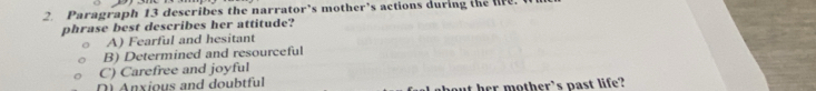 Paragraph 13 describes the narrator’s mother’s actions during the lfe.
phrase best describes her attitude?
A) Fearful and hesitant
B) Determined and resourceful
C) Carefree and joyful
D Anxious and doubtful out her mother’s past life?