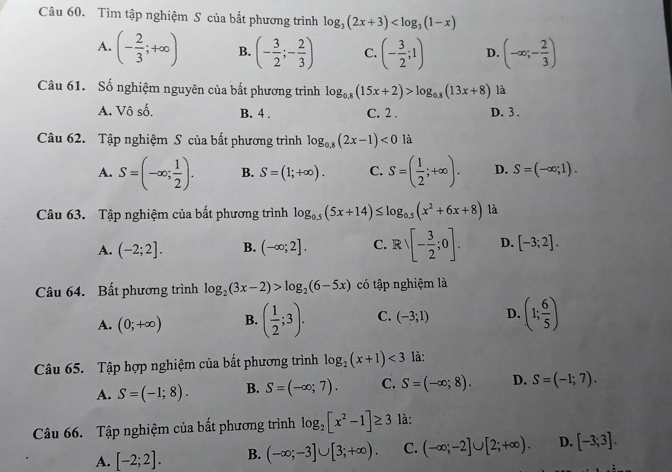 Tìm tập nghiệm S của bất phương trình log _3(2x+3)
A. (- 2/3 ;+∈fty )
B. (- 3/2 ;- 2/3 ) C. (- 3/2 ;1) (-∈fty ;- 2/3 )
D.
Câu 61. Số nghiệm nguyên của bất phương trình log _0.8(15x+2)>log _0.8(13x+8) là
A. Vô số. B. 4 . C. 2. D. 3 .
Câu 62. Tập nghiệm S của bất phương trình log _0,8(2x-1)<0</tex> là
A. S=(-∈fty ; 1/2 ). B. S=(1;+∈fty ). C. S=( 1/2 ;+∈fty ). D. S=(-∈fty ;1).
Câu 63. Tập nghiệm của bất phương trình log _0.5(5x+14)≤ log _0.5(x^2+6x+8) là
A. (-2;2]. (-∈fty ;2]. Rvee [- 3/2 ;0]. D. [-3;2].
B.
C.
Câu 64. Bất phương trình log _2(3x-2)>log _2(6-5x) có tập nghiệm là
A. (0;+∈fty )
B. ( 1/2 ;3).
C. (-3;1)
D. (1; 6/5 )
Câu 65. Tập hợp nghiệm của bất phương trình log _2(x+1)<3</tex> là:
A. S=(-1;8).
B. S=(-∈fty ;7). C. S=(-∈fty ;8). D. S=(-1;7).
Câu 66. Tập nghiệm của bất phương trình log _2[x^2-1]≥ 3 là:
A. [-2;2].
B. (-∈fty ;-3]∪ [3;+∈fty ). C. (-∈fty ;-2]∪ [2;+∈fty ). D. [-3;3].