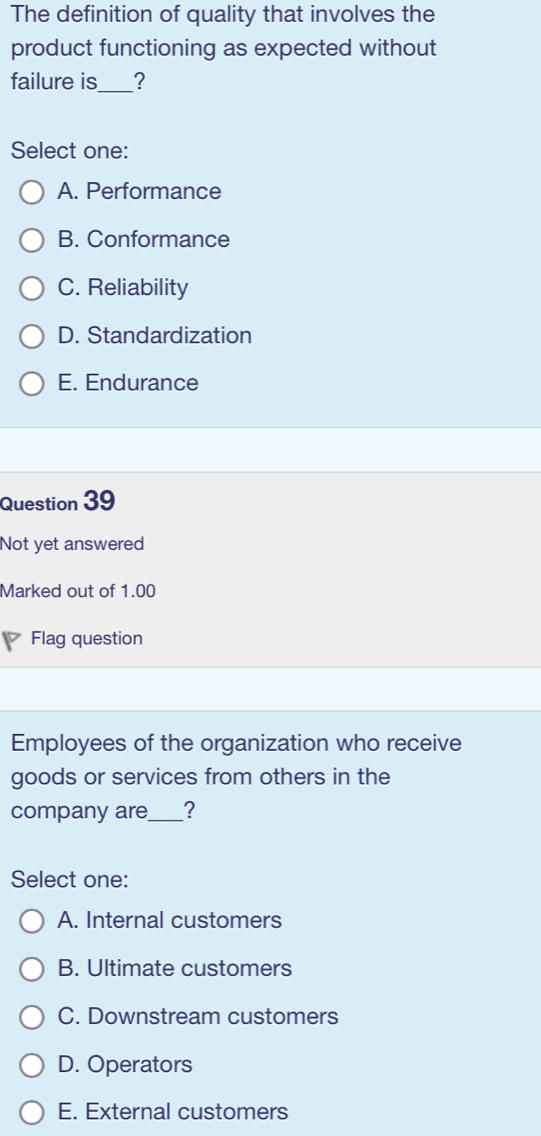 The definition of quality that involves the
product functioning as expected without
failure is _?
Select one:
A. Performance
B. Conformance
C. Reliability
D. Standardization
E. Endurance
Question 39
Not yet answered
Marked out of 1.00
Flag question
Employees of the organization who receive
goods or services from others in the
company are_ ?
Select one:
A. Internal customers
B. Ultimate customers
C. Downstream customers
D. Operators
E. External customers