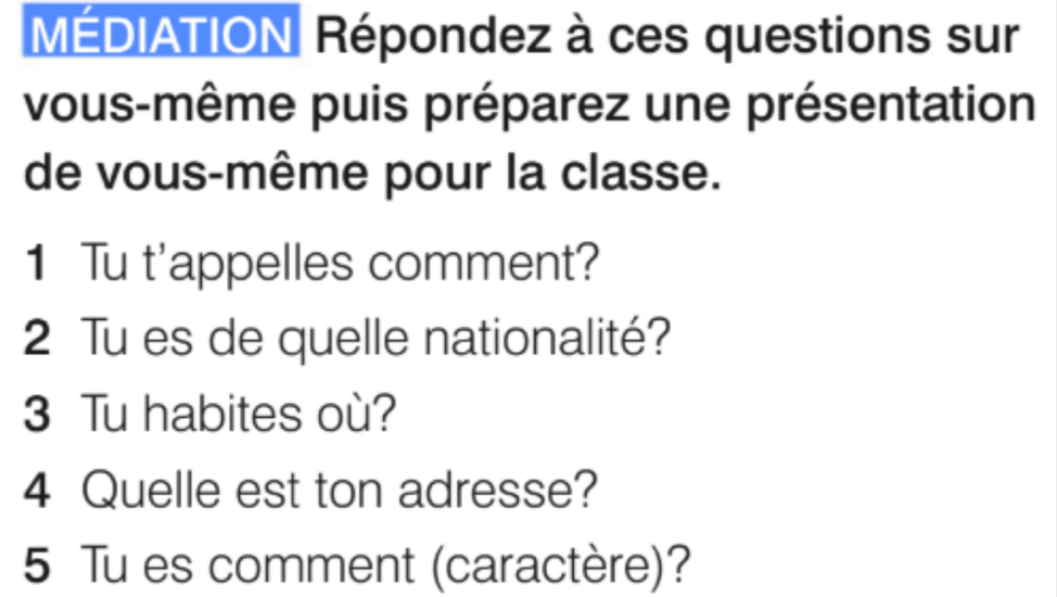 MÉDIATION Répondez à ces questions sur 
vous-même puis préparez une présentation 
de vous-même pour la classe. 
1 Tu t'appelles comment? 
2 Tu es de quelle nationalité? 
3 Tu habites où? 
4 Quelle est ton adresse? 
5 Tu es comment (caractère)?