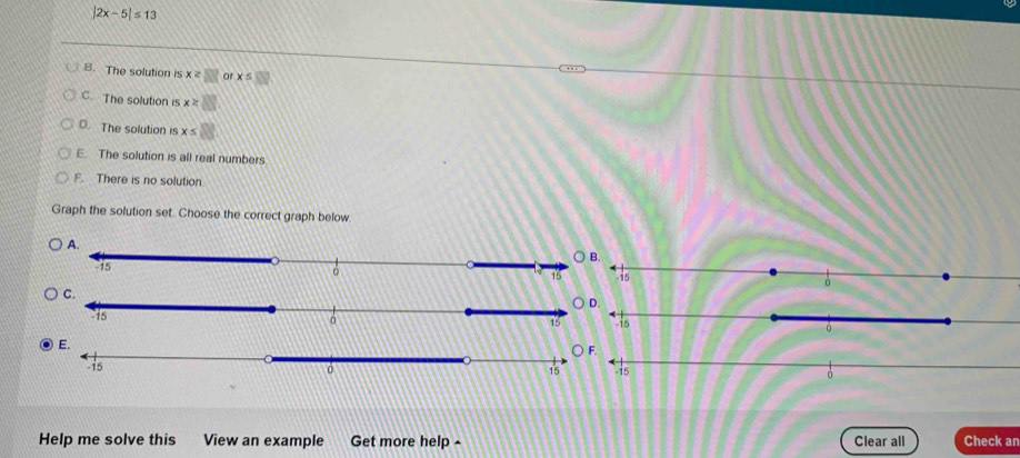 |2x-5|≤ 13
B. The solution is x≥ □ or x≤ □
C. The solution is x≥ □
D. The solution is x≤ □
E. The solution is all real numbers
F. There is no solution
Graph the solution set. Choose the correct graph below


Help me solve this View an example Get more help Clear all Check an