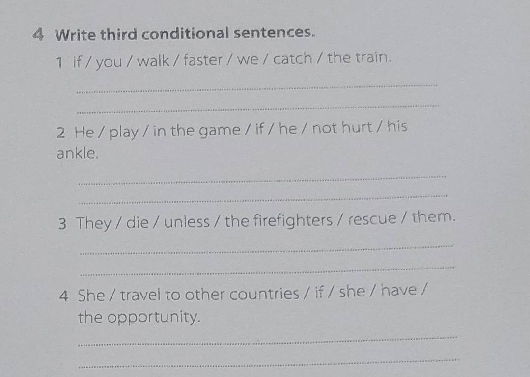 Write third conditional sentences. 
1 if / you / walk / faster / we / catch / the train. 
_ 
_ 
2 He / play / in the game / if / he / not hurt / his 
ankle. 
_ 
_ 
3 They / die / unless / the firefighters / rescue / them. 
_ 
_ 
4 She / travel to other countries / if / she / have / 
the opportunity. 
_ 
_