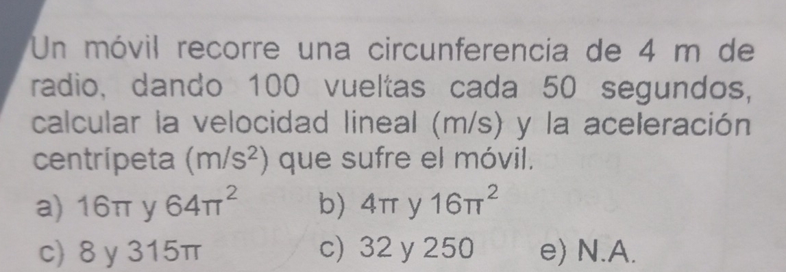 Un móvil recorre una circunferencia de 4 m de
radio, dando 100 vueltas cada 50 segundos,
calcular la velocidad lineal (m/s) y la aceleración
centrípeta (m/s^2) que sufre el móvil.
a) 16π y 64π^2 b) 4π y 16π^2
c) 8 y 315π c) 32 y 250 e) N.A.