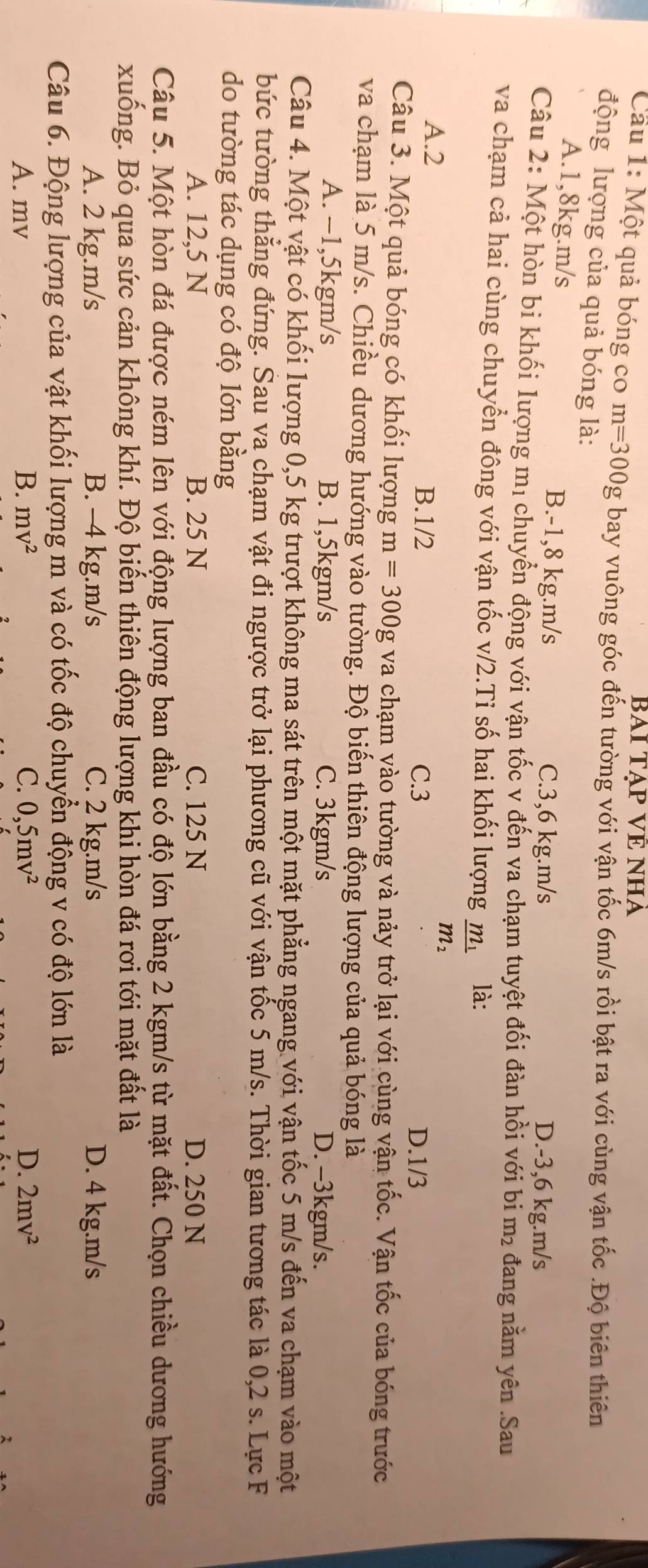 BAI TẠP VÊ NHA
Cầu 1: Một quả bóng co m=300g bay vuông góc đến tường với vận tốc 6m/s rồi bật ra với cùng vận tốc .Độ biên thiên
động lượng của quả bóng là:
A.1,8kg.m/s B.-1,8 kg.m/s C.3,6 kg.m/s D.-3,6 kg.m/s
Câu 2: Một hòn bi khối lượng mị chuyển động với vận tốc v đến va chạm tuyệt đối đàn hồi với bi m₂ đang nằm yên .Sau
va chạm cả hai cùng chuyển đông với vận tốc v/2.Ti số hai khối lượng frac m_1m_2 là:
A.2 B.1/2 C.3
D.1/3
Câu 3. Một quả bóng có khối lượng m=300gva chạm vào tường và nảy trở lại với cùng vận tốc. Vận tốc của bóng trước
va chạm là 5 m/s. Chiều dương hướng vào tường. Độ biến thiên động lượng của quả bóng là
A. −1,5kgm/s B. 1,5kgm/s C. 3kgm/s D. -3kgm/s.
Câu 4. Một vật có khối lượng 0,5 kg trượt không ma sát trên một mặt phẳng ngang với vận tốc 5 m/s đến va chạm vào một
bức tường thăng đứng. Sau va chạm vật đi ngược trở lại phương cũ với vận tốc 5 m/s. Thời gian tương tác là 0,2 s. Lực F
do tường tác dụng có độ lớn bằng
A. 12,5 N B. 25 N C. 125 N D. 250 N
Câu 5. Một hòn đá được ném lên với động lượng ban đầu có độ lớn bằng 2 kgm/s từ mặt đất. Chọn chiều dương hướng
xuống. Bỏ qua sức cản không khí. Độ biến thiên động lượng khi hòn đá rơi tới mặt đất là
A. 2 kg.m/s B. -4 kg.m/s C. 2 kg.m/s D. 4 kg.m/s
Câu 6. Động lượng của vật khối lượng m và có tốc độ chuyển động v có độ lớn là
A. mv B. mv^2 C. 0,5mv^2 D. 2mv^2