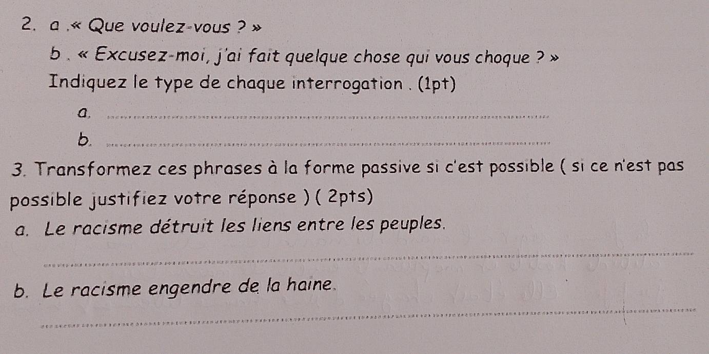 a .« Que voulez-vous ? 
b . « Excusez-moi, j'ai fait quelque chose qui vous choque ? 
Indiquez le type de chaque interrogation . (1pt) 
A,_ 
b._ 
3. Transformez ces phrases à la forme passive si c'est possible ( si ce n'est pas 
possible justifiez votre réponse ) ( 2pts) 
a. Le racisme détruit les liens entre les peuples. 
_ 
_ 
b. Le racisme engendre de la haine.