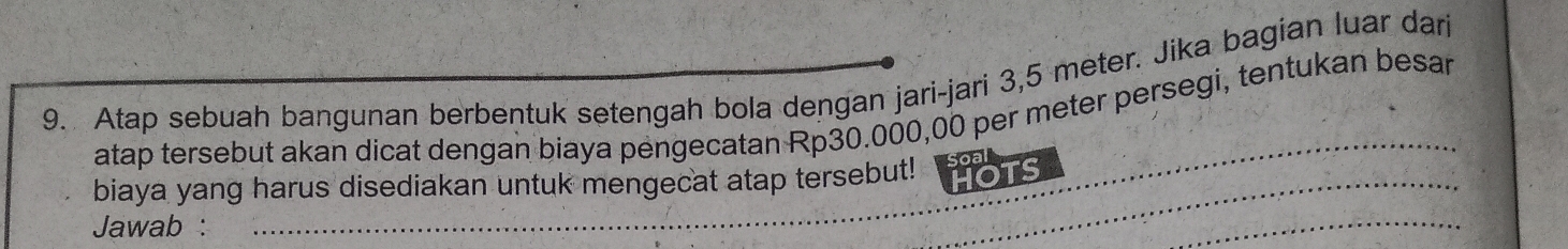 Atap sebuah bangunan berbentuk setengah bola dengan jari-jari 3,5 meter. Jika bagian luar dan 
atap tersebut akan dicat dengan biaya pengecatan Rp30.000,00 per meter persegi, tentukan besar 
_ 
biaya yang harus disediakan untuk mengecat atap tersebut! HOTS 
Jawab: