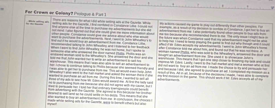 For Crown or Colony? Prologue & Part 1
There are reasons for what I did while selling ads at the Gazette. While My actions caused my game to play out differently than other peoples. For
te the Cacete While uelling ad's selling ads for the Gazette, I first confided in Constance Lillie. I could not example, as a result of my decision to confide in Constance. I got her to buy an
$nd anyone else at the time to purchase my advertisements but she did advertisement from me I also potentially found other people to buy ads from
not mind. I also figured out that she could give me more information about me too because she recommended them to me. The only issue I might face in
other people. Constance could give me advice about who else would the future was when Constance said that my advertisement might not be able
want to purchase the advertisements. Next, I went to John Wheatley's to to help her. I need to keep playing the game to find out why though and it could
find out if he would buy an adverbsement from me. Constance Lillie, affect if Mr. Edes accepts my advertisements. I went to John Wheatley's home
recommended talking to John Wheatley, and I listened to her feedback after Constance told me about him, and found out that he was not there. A
When I went to find John Wheatley, he was not home, but I spoke to woman named Phillis, who was sold to the Wheatley's, answered the door and
someone else who answered the door named Phillis. Phillis was an bought an advertisement from me. She used it to showcase John's
enslaved woman sold to the Wheatley's. She answered the door and she warehouse. This means that I got one step closer to finishing my task and could
told me that John wanted her to write an advertisement to sell his impress Mr. Edes. Lastly, I went to the hall market and met a woman who at first
warehouse. This means that I was also able to sell an advertisement to did not want to buy an ad from me. I made the choice to try and persuade her
her. I chose to continue talking to Phillis because she seemed friendly and and because I did, she agreed to purchase an ad. I completed my mission as a
I was able to get her to purchase from me. This ad would even help John result of this. All in all, because of the decisions I made, I was able to complete
Wheatley! I also went to the hall market and asked the woman there if she my first mission in the game. This should work if Mr. Edes accepts all of my
wanted to purchase an ad from me. During this time, I wanted to sell all advertisements
three of my ads to see how Mr. Edes would award me. At first the lady said
no to purchasing from me because she did not agree with my cause, but I
tried to persuade her. I told her that ordinary townspeople could benefit
from advertising with the Gazette. She agreed to this because her brother
desired to sell land so he could settle in his debts. This means that she
also wanted to buy an advertisement from me. In conclusion, the choices I
made while selling ads for the Gazette, were to benefit others but also
myself