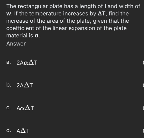 The rectangular plate has a length of I and width of
w. If the temperature increases by △ T , find the
increase of the area of the plate, given that the
coefficient of the linear expansion of the plate
material is α.
Answer
a. 2Aalpha △ T
b. 2A△ T
C. Aalpha △ T
d. A△ T