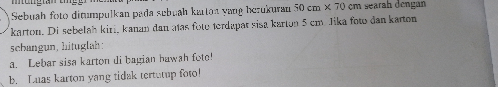 Sebuah foto ditumpulkan pada sebuah karton yang berukuran 50cm* 70cm searah dengan 
karton. Di sebelah kiri, kanan dan atas foto terdapat sisa karton 5 cm. Jika foto dan karton 
sebangun, hituglah: 
a. Lebar sisa karton di bagian bawah foto! 
b. Luas karton yang tidak tertutup foto!