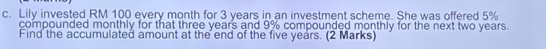 Lily invested RM 100 every month for 3 years in an investment scheme. She was offered 5%
compounded monthly for that three years and 9% compounded monthly for the next two years. 
Find the accumulated amount at the end of the five years. (2 Marks)