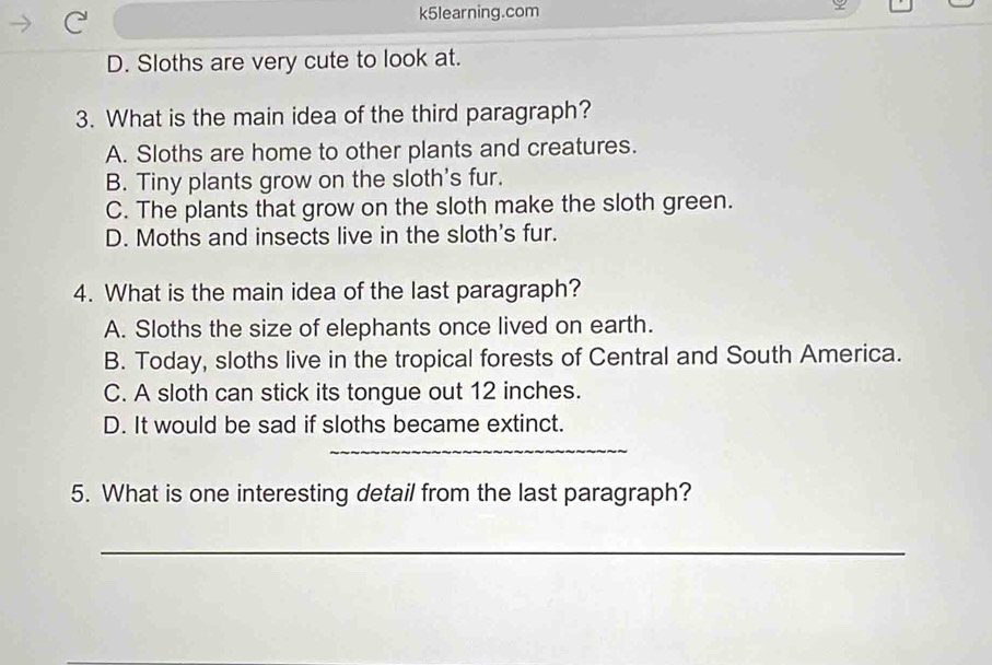 k5learning.com
D. Sloths are very cute to look at.
3. What is the main idea of the third paragraph?
A. Sloths are home to other plants and creatures.
B. Tiny plants grow on the sloth's fur.
C. The plants that grow on the sloth make the sloth green.
D. Moths and insects live in the sloth's fur.
4. What is the main idea of the last paragraph?
A. Sloths the size of elephants once lived on earth.
B. Today, sloths live in the tropical forests of Central and South America.
C. A sloth can stick its tongue out 12 inches.
D. It would be sad if sloths became extinct.
_
5. What is one interesting detail from the last paragraph?
_