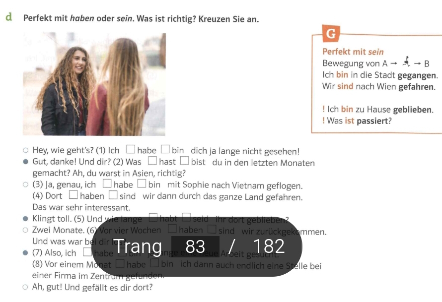 Perfekt mit haben oder sein. Was ist richtig? Kreuzen Sie an. 
G 
Perfekt mit sein 
Bewegung von A B 
Ich bin in die Stadt gegangen. 
Wir sind nach Wien gefahren. 
! Ich bin zu Hause geblieben. 
! Was ist passiert? 
Hey, wie geht's? (1) Ich □ habe □ bin dich ja lange nicht gesehen! 
Gut, danke! Und dir? (2) Was □ hast □ bist du in den letzten Monaten 
gemacht? Ah, du warst in Asien, richtig? 
(3) Ja, genau, ich □ habe □ bin mit Sophie nach Vietnam geflogen. 
(4) Dort □ haben □ sind wir dann durch das ganze Land gefahren. 
Das war sehr interessant. 
Klingt toll. (5) Und wie lange habt _ seid ihr dort geblieben? 
Zwei Monate. (6) Vor vier Wochen haben frac □  sind wir zurückgekommen. 
Und was war bei dir 
(7) Also, ich | habe Trang e e 83 182
eue Aroeit gesucht. 
(8) Vor einem Monat □ habe □ bin ich dann auch endlich eine Stelle bei 
einer Firma im Zentrum gefunden. 
Ah, gut! Und gefällt es dir dort?