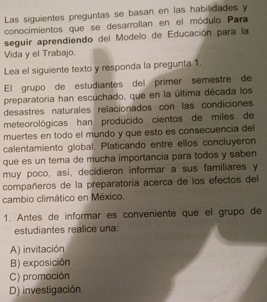 Las siguientes preguntas se basan en las habilidades y
conocimientos que se desarrollan en el módulo Para
seguir aprendiendo del Modelo de Educación para la
Vida y el Trabajo.
Lea el siguiente texto y responda la pregunta 1.
El grupo de estudiantes del primer semestre de
preparatoria han escuchado, que en la última década los
desastres naturales relacionados con las condiciones
meteorológicas han producido cientos de miles de
muertes en todo el mundo y que esto es consecuencia del
calentamiento global. Platicando entre ellos concluyeron
que es un tema de mucha importancia para todos y saben
muy poco, así, decidieron informar a sus familiares y
compañeros de la preparatoria acerca de los efectos del
cambio climático en México.
1. Antes de informar es conveniente que el grupo de
estudiantes realice una:
A) invitación
B) exposición
C) promoción
D) investigación