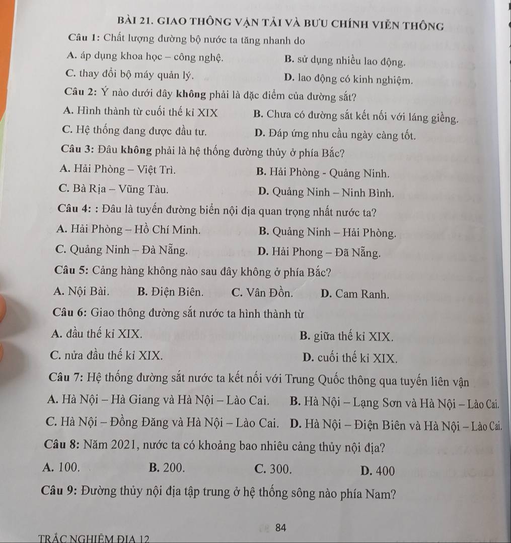 giao thông vận tải và bưu chính viên thông
Câu 1: Chất lượng đường bộ nước ta tăng nhanh do
A. áp dụng khoa học - công nghệ. B. sử dụng nhiều lao động.
C. thay đổi bộ máy quản lý. D. lao động có kinh nghiệm.
Câu 2: Ý nào dưới đây không phải là đặc điểm của đường sắt?
A. Hình thành từ cuối thế kỉ XIX B. Chưa có đường sắt kết nối với láng giềng.
C. Hệ thống đang được đầu tư. D. Đáp ứng nhu cầu ngày càng tốt.
Câu 3: Đâu không phải là hệ thống dường thủy ở phía Bắc?
A. Hải Phòng - Việt Trì. B. Hải Phòng - Quảng Ninh.
C. Bà Rịa - Vũng Tàu. D. Quảng Ninh - Ninh Bình.
Câu 4: : Đâu là tuyến đường biển nội địa quan trọng nhất nước ta?
A. Hải Phòng - Hồ Chí Minh. B. Quảng Ninh - Hải Phòng.
C. Quảng Ninh - Đà Nẵng. D. Hải Phong - Đã Nẵng.
Câu 5: Cảng hàng không nào sau đây không ở phía Bắc?
A. Nội Bài. B. Điện Biên. C. Vân Đồn. D. Cam Ranh.
Câu 6: Giao thông đường sắt nước ta hình thành từ
A. đầu thế kỉ XIX. B. giữa thế kỉ XIX.
C. nửa đầu thế kỉ XIX. D. cuối thế kỉ XIX.
Câu 7: Hệ thống đường sắt nước ta kết nối với Trung Quốc thông qua tuyến liên vận
A. Hà Nội - Hà Giang và Hà Nội - Lào Cai. B. Hà Nội - Lạng Sơn và Hà Nội - Lào Cai.
C. Hà Nội - Đồng Đăng và Hà Nội - Lào Cai. D. Hà Nội - Điện Biên và Hà Nội - Lào Cai.
Cầu 8: Năm 2021, nước ta có khoảng bao nhiêu cảng thủy nội địa?
A. 100. B. 200. C. 300. D. 400
Câu 9: Đường thủy nội địa tập trung ở hệ thống sông nào phía Nam?
84
tRÁC NGHIÊM ĐIA 12