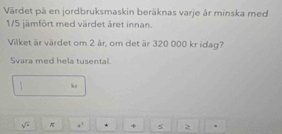 Värdet på en jordbruksmaskin beräknas varje âr minska med
1/5 jämfört med värdet äret innan. 
Vilket är värdet om 2 är, om det är 320 000 kr idag? 
Svara med hela tusental. 
 
kr
sqrt(x) π x^y * S 2 。