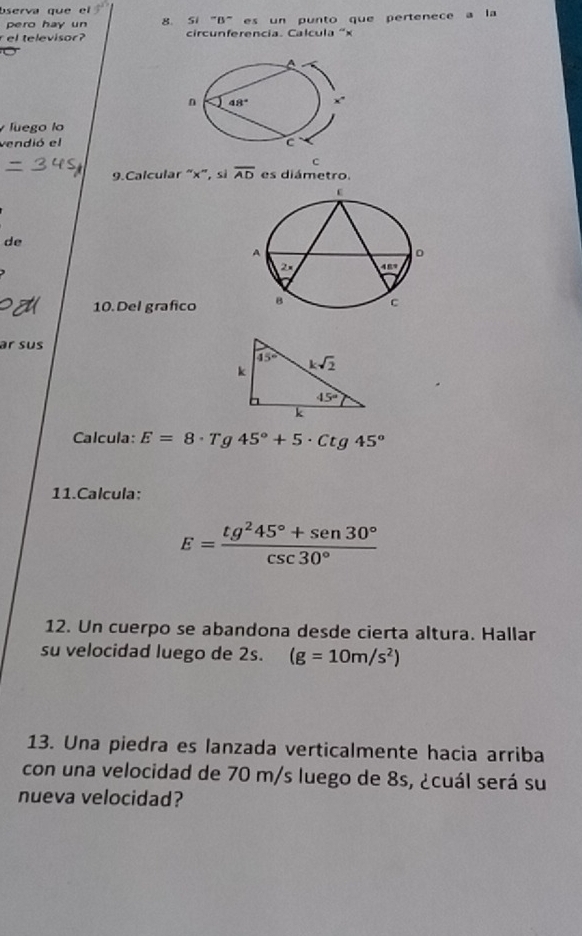 bserva que el
pero hay un 8. Si "B"es un punto que pertenece a la
r el televisor? circunferencia. Calcula 'x
luego lo
vendió el 
c
9.Calcular “x”, si overline AD es diámetro.
de
10. Del grafico 
ar sus
Calcula: E=8· T C 45°+5· Ctg45°
11.Calcula:
E= (tg^245°+sen 30°)/csc 30° 
12. Un cuerpo se abandona desde cierta altura. Hallar
su velocidad luego de 2s. (g=10m/s^2)
13. Una piedra es lanzada verticalmente hacia arriba
con una velocidad de 70 m/s luego de 8s, ¿cuál será su
nueva velocidad?