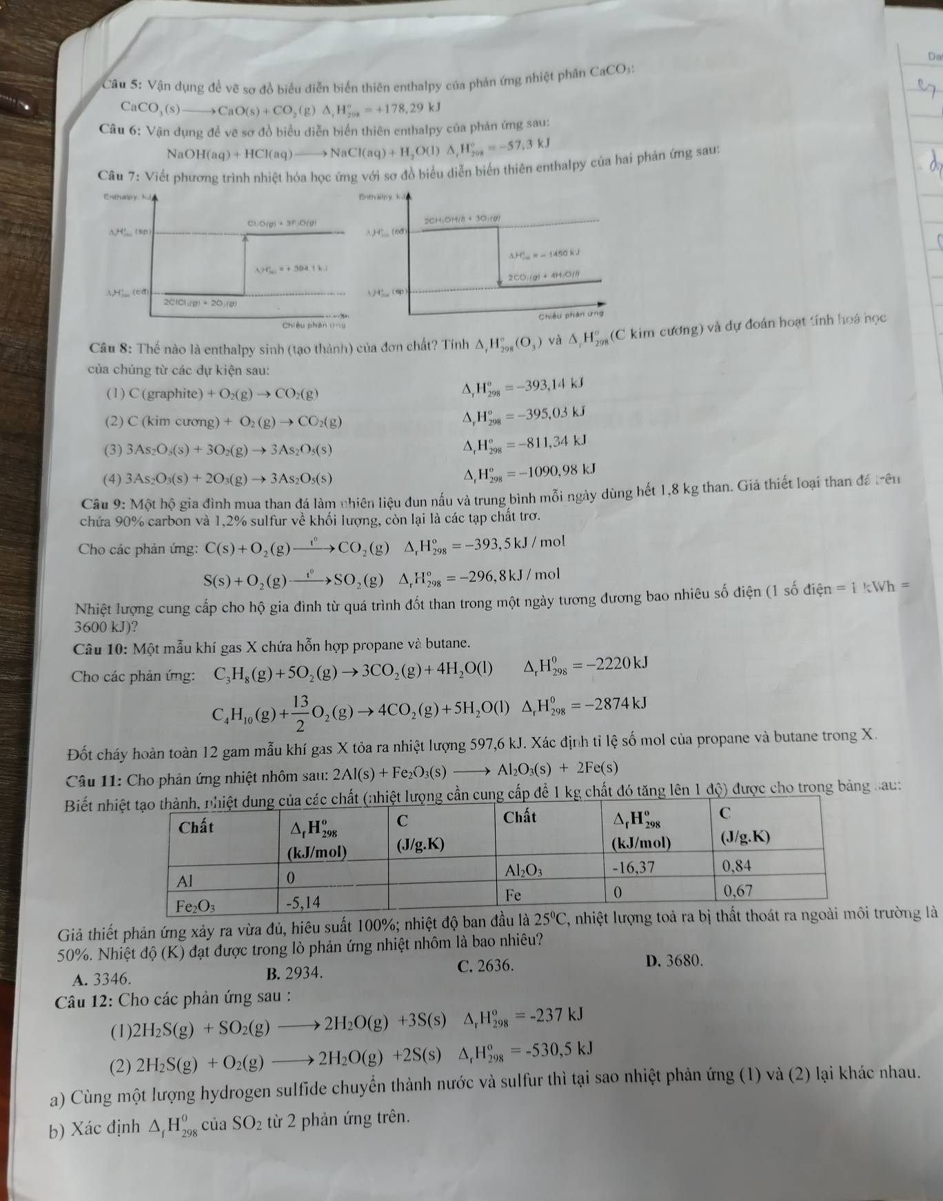 Da
Câu 5: Vận dụng đề vẽ sơ đồ biểu diễn biển thiên enthalpy của phản ứng nhiệt phân CaCO_3
CaCO_3(s)to CaO(s)+CO_2(g)△ ,H_(298)°=+178.29kJ
Câu 6: Vận dụng đề vẽ sơ đồ biểu diễn biển thiên enthalpy của phản ứng sau:
NaOH(aq)+HCl(aq)to NaCl(aq)+H_2O(l)△ ,H_(208)°=-57.3kJ
Câu 7: Viết phương trình nhiệt hóa học ứng với sơ đồ biểu diễn biến thiên enthalpy của hai phản ứng sau:
Cl_1O(g)+3F_2O(g)
△ H° (sp
lambda _r+^(+1)^r=+304.1k.
△ H=( đ
2CICI(g)+2O_2(g)
Chiêu phân ln
Câu 8: Thế nào là enthalpy sinh (tạo thành) của đơn chất? Tính △ _rH_(298)°(O_3) và △ _rH_(298)° (C kim cương) và dự đoán hoạt tính hoá học
của chúng từ các dự kiện sau:
(1) C(grap) hite) +O_2(g)to CO_2(g)
^ H_(298)°=-393,14kJ
(2) C(kimcurong)+O_2(g)to CO_2(g)
H_(298)^o=-395,03kJ
(3) 3As_2O_3(s)+3O_2(g)to 3As_2O_5(s)
D H_(298)°=-811,34kJ
(4) 3As_2O_3(s)+2O_3(g)to 3As_2O_5(s) △, H_(298)^o=-1090,98kJ
Câu 9: Một hộ gia đình mua than đá làm nhiên liệu đun nấu và trung bình mỗi ngày dùng hết 1,8 kg than. Giả thiết loại than đá trên
chứa 90% carbon và 1,2% sulfur về khối lượng, còn lại là các tạp chất trơ.
Cho các phản ứng: C(s)+O_2(g)xrightarrow t°CO_2(g)△ _rH_(298)°=-393,5kJ/mol
S(s)+O_2(g)to SOSO_2(g)△ _rH_(298)°=-296,8kJ/mol
Nhiệt lượng cung cấp cho hộ gia đình từ quá trình đốt than trong một ngày tương đương bao nhiêu số điện (1 shat on=1kn=1kWh=
3600 kJ)?
Câu 10: Một mẫu khí gas X chứa hỗn hợp propane và butane.
Cho các phản ứng: C_3H_8(g)+5O_2(g)to 3CO_2(g)+4H_2O(l) ^circ  △ _rH_(298)^o=-2220kJ
C_4H_10(g)+ 13/2 O_2(g)to 4CO_2(g)+5H_2O(l)△ _1H_(298)^0=-2874kJ
Đốt cháy hoàn toàn 12 gam mẫu khí gas X tỏa ra nhiệt lượng 597,6 kJ. Xác định tỉ lệ số mol của propane và butane trong X.
Câu 11: Cho phản ứng nhiệt nhôm sau: 2Al(s)+Fe_2O_3(s)to Al_2O_3(s)+2Fe(s)
Biết nể 1 kg chất đó tăng lên 1 độ) được cho trong bảng sau:
Giả thiết phản ứng xảy ra vừa đủ, hiêu suất 100%; nhiệt độ ban đầu là 25°C 1, nhiệt lượng toả ra bị thấtrường là
50%. Nhiệt độ (K) đạt được trong lò phản ứng nhiệt nhôm là bao nhiêu?
A. 3346. B. 2934.
C. 2636. D. 3680.
Câu 12: Cho các phản ứng sau :
(1) 2H_2S(g)+SO_2(g)to 2H_2O(g)+3S(s)△ _rH_(298)°=-237kJ
(2) 2H_2S(g)+O_2(g)to 2H_2O(g)+2S(s) △ _rH_(298)^o=-530,5kJ
a) Cùng một lượng hydrogen sulfide chuyển thành nước và sulfur thì tại sao nhiệt phản ứng (1) và (2) lại khác nhau.
b) Xác định △ _fH_(298)^0 của SO_2 từ 2 phản ứng trên.