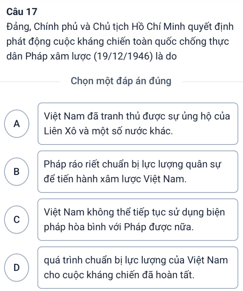 Đảng, Chính phủ và Chủ tịch Hồ Chí Minh quyết định
phát động cuộc kháng chiến toàn quốc chống thực
dân Pháp xâm lược (19/12/1946) là do
Chọn một đáp án đúng
Việt Nam đã tranh thủ được sự ủng hộ của
A
Liên Xô và một số nước khác.
Pháp ráo riết chuẩn bị lực lượng quân sự
B
để tiến hành xâm lược Việt Nam.
Việt Nam không thể tiếp tục sử dụng biện
C
pháp hòa bình với Pháp được nữa.
quá trình chuẩn bị lực lượng của Việt Nam
D
cho cuộc kháng chiến đã hoàn tất.