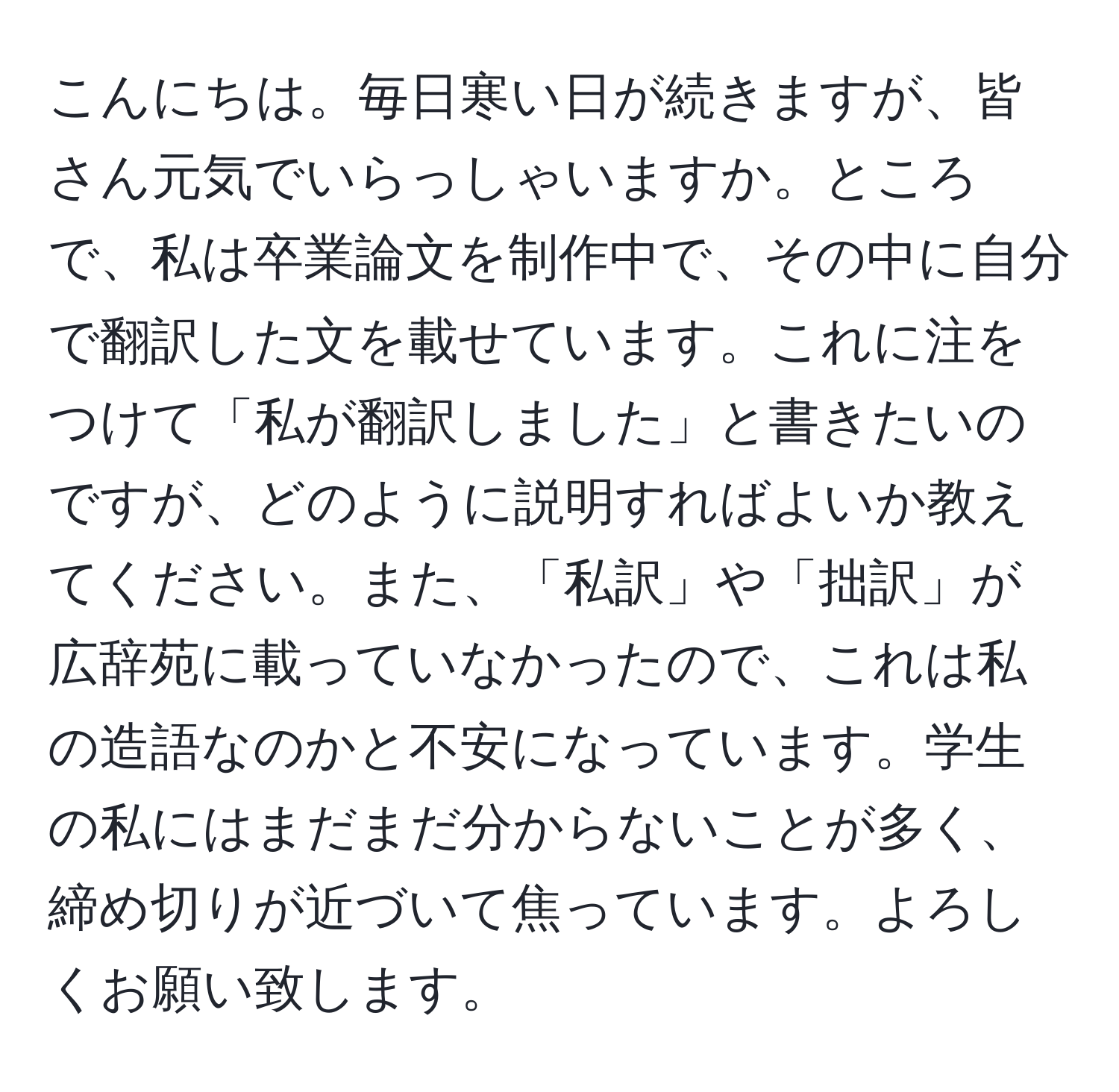 こんにちは。毎日寒い日が続きますが、皆さん元気でいらっしゃいますか。ところで、私は卒業論文を制作中で、その中に自分で翻訳した文を載せています。これに注をつけて「私が翻訳しました」と書きたいのですが、どのように説明すればよいか教えてください。また、「私訳」や「拙訳」が広辞苑に載っていなかったので、これは私の造語なのかと不安になっています。学生の私にはまだまだ分からないことが多く、締め切りが近づいて焦っています。よろしくお願い致します。