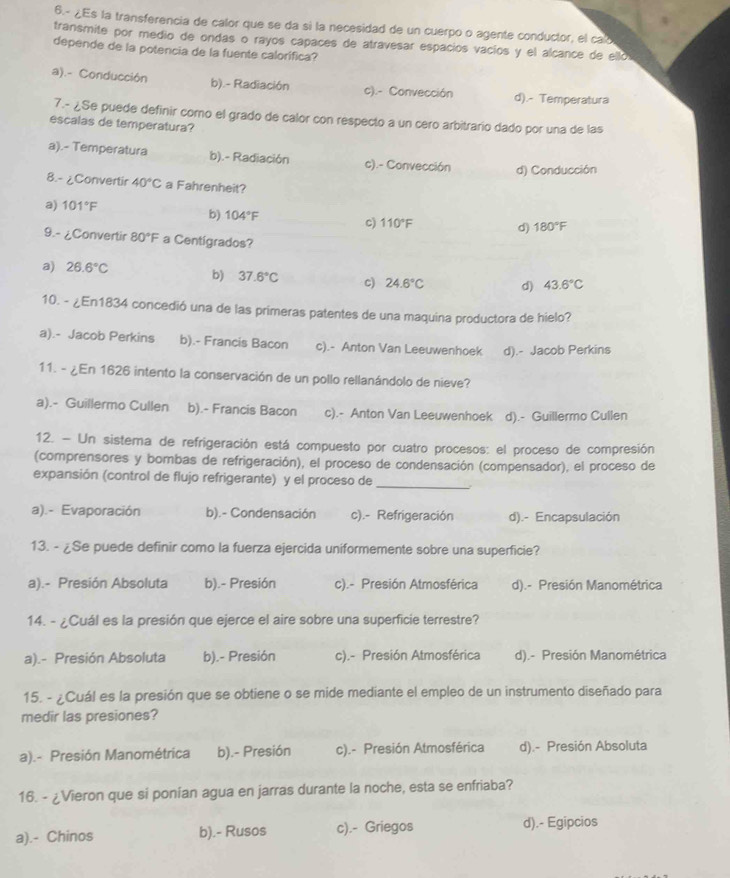 6.- ¿Es la transferencia de calor que se da si la necesidad de un cuerpo o agente conductor, el calo
transmite por medio de ondas o rayos capaces de atravesar españios vacíos y el alcance de ello
depende de la potencia de la fuente calorífica?
a).- Conducción b).- Radiación c).- Convección d).- Temperatura
7.- ¿Se puede definir como el grado de calor con respecto a un cero arbitrario dado por una de las
escalas de temperatura?
a).- Temperatura b).- Radiación c).- Convección d) Conducción
8.- ¿Convertir 40°C a Fahrenheit?
a) 101°F
b) 104°F 180°F
c) 110°F d)
9.- ¿Convertir 80°F a Centigrados?
a) 26.6°C b) 37.6°C c) 24.6°C d) 43.6°C
10. - ¿En1834 concedió una de las primeras patentes de una maquina productora de hielo?
a).- Jacob Perkins b).- Francis Bacon c).- Anton Van Leeuwenhoek d).- Jacob Perkins
11. - ¿En 1626 intento la conservación de un pollo rellanándolo de nieve?
a).- Guillermo Cullen b).- Francis Bacon c).- Anton Van Leeuwenhoek d).- Guillermo Cullen
12. - Un sistema de refrigeración está compuesto por cuatro procesos: el proceso de compresión
(comprensores y bombas de refrigeración), el proceso de condensación (compensador), el proceso de
expansión (control de flujo refrigerante) y el proceso de
_
a).- Evaporación b).- Condensación c).- Refrigeración d).- Encapsulación
13. - ¿Se puede definir como la fuerza ejercida uniformemente sobre una superficie?
a).- Presión Absoluta b).- Presión c).- Presión Atmosférica d).- Presión Manométrica
14. - ¿Cuál es la presión que ejerce el aire sobre una superficie terrestre?
a).- Presión Absoluta b).- Presión c).- Presión Atmosférica d).- Presión Manométrica
15. - ¿Cuál es la presión que se obtiene o se mide mediante el empleo de un instrumento diseñado para
medir las presiones?
a).- Presión Manométrica b).- Presión c).- Presión Atmosférica d).- Presión Absoluta
16. - ¿Vieron que si ponían agua en jarras durante la noche, esta se enfriaba?
a).- Chinos b).- Rusos c).- Griegos d).- Egipcios