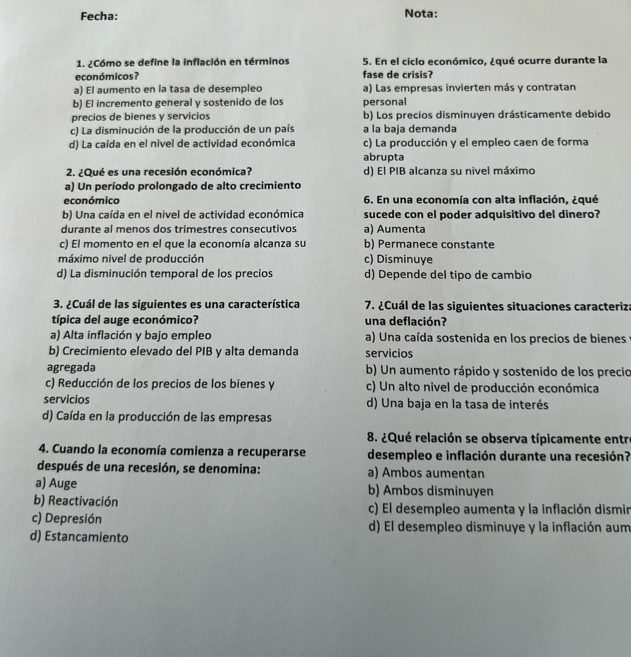 Fecha: Nota:
1. ¿Cómo se define la inflación en términos  5. En el ciclo económico, ¿qué ocurre durante la
económicos? fase de crisis?
a) El aumento en la tasa de desempleo a) Las empresas invierten más y contratan
b) El incremento general y sostenido de los personal
precios de bienes y servicios b) Los precios disminuyen drásticamente debido
c) La disminución de la producción de un país a la baja demanda
d) La caída en el nivel de actividad económica c) La producción y el empleo caen de forma
abrupta
2. ¿Qué es una recesión económica? d) El PIB alcanza su nivel máximo
a) Un período prolongado de alto crecimiento
económico 6. En una economía con alta inflación, ¿qué
b) Una caída en el nivel de actividad económica sucede con el poder adquisitivo del dinero?
durante al menos dos trimestres consecutivos a) Aumenta
c) El momento en el que la economía alcanza su b) Permanece constante
máximo nivel de producción c) Disminuye
d) La disminución temporal de los precios d) Depende del tipo de cambio
3. ¿Cuál de las siguientes es una característica  7. ¿Cuál de las siguientes situaciones caracteriza
típica del auge económico? una deflación?
a) Alta inflación y bajo empleo a) Una caída sostenida en los precios de bienes
b) Crecimiento elevado del PIB y alta demanda servicios
agregada b) Un aumento rápido y sostenido de los precio
c) Reducción de los precios de los bienes y c) Un alto nivel de producción económica
servicios d) Una baja en la tasa de interés
d) Caída en la producción de las empresas
8. ¿Qué relación se observa típicamente entre
4. Cuando la economía comienza a recuperarse desempleo e inflación durante una recesión?
después de una recesión, se denomina: a) Ambos aumentan
a) Auge b) Ambos disminuyen
b) Reactivación
c) El desempleo aumenta y la inflación dismin
c) Depresión
d) El desempleo disminuye y la inflación aum
d) Estancamiento