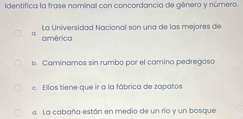 Identifica la frase nominal con concordancia de género y número.
La Universidad Nacional son una de las mejores de
a.
américa
b. Caminamos sin rumbo por el camino pedregoso
c. Ellos tiene que ir a la fábrica de zapatos
d. La cabaña están en medio de un río y un bosque