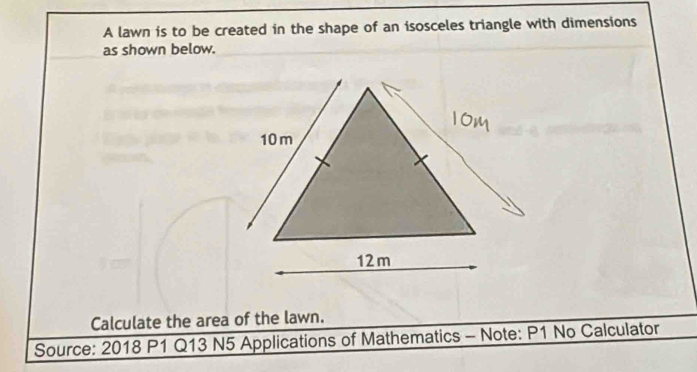 A lawn is to be created in the shape of an isosceles triangle with dimensions 
as shown below. 
Calculate the area of the lawn. 
Source: 2018 P1 Q13 N5 Applications of Mathematics - Note: P1 No Calculator