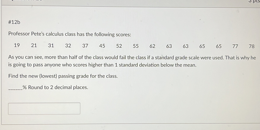 #12b 
Professor Pete's calculus class has the following scores:
19 21 31 32 37 45 52 55 62 63 63 65 65 77 78
As you can see, more than half of the class would fail the class if a standard grade scale were used. That is why he 
is going to pass anyone who scores higher than 1 standard deviation below the mean. 
Find the new (lowest) passing grade for the class. 
_ % Round to 2 decimal places.