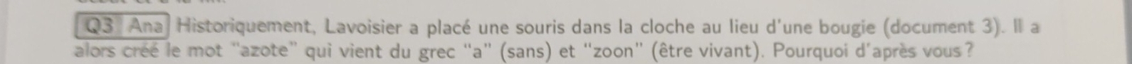 Ana Historiquement, Lavoisier a placé une souris dans la cloche au lieu d'une bougie (document 3). Il a 
alors créé le mot “azote” qui vient du grec “a” (sans) et “zoon” (être vivant). Pourquoi d'après vous ?