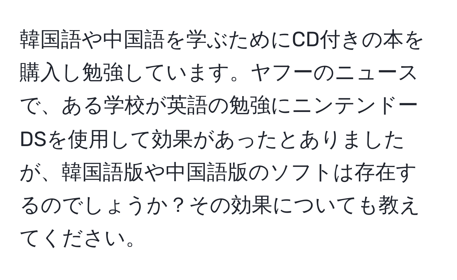 韓国語や中国語を学ぶためにCD付きの本を購入し勉強しています。ヤフーのニュースで、ある学校が英語の勉強にニンテンドーDSを使用して効果があったとありましたが、韓国語版や中国語版のソフトは存在するのでしょうか？その効果についても教えてください。