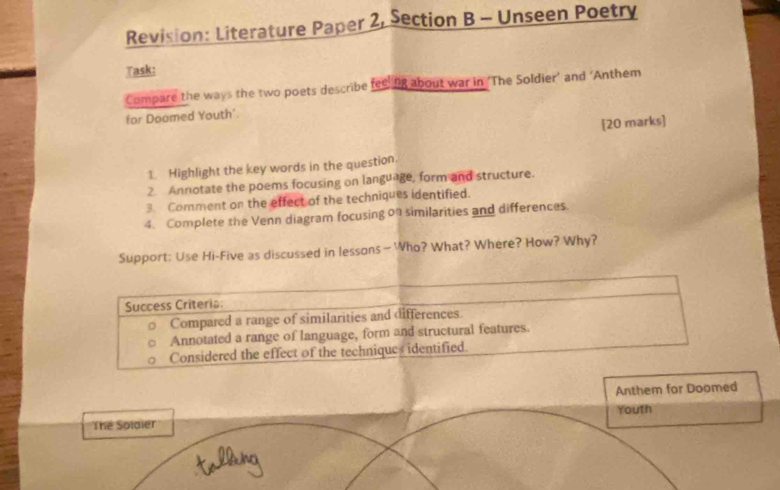 Revision: Literature Paper 2, Section B - Unseen Poetry 
Task: 
Compare the ways the two poets describe feeling about war in ‘The Soldier’ and ‘Anthem 
for Doomed Youth' 
[20 marks] 
1 Highlight the key words in the question. 
2 Annotate the poems focusing on language, form and structure. 
3. Comment on the effect of the techniques identified. 
4. Complete the Venn diagram focusing on similarities and differences. 
Support: Use Hi-Five as discussed in lessons—Who? What? Where? How? Why? 
Success Criteria: 
Compared a range of similarities and differences. 
Annotated a range of language, form and structural features. 
Considered the effect of the techniques identified. 
Anthem for Doomed 
The Solaier Youth