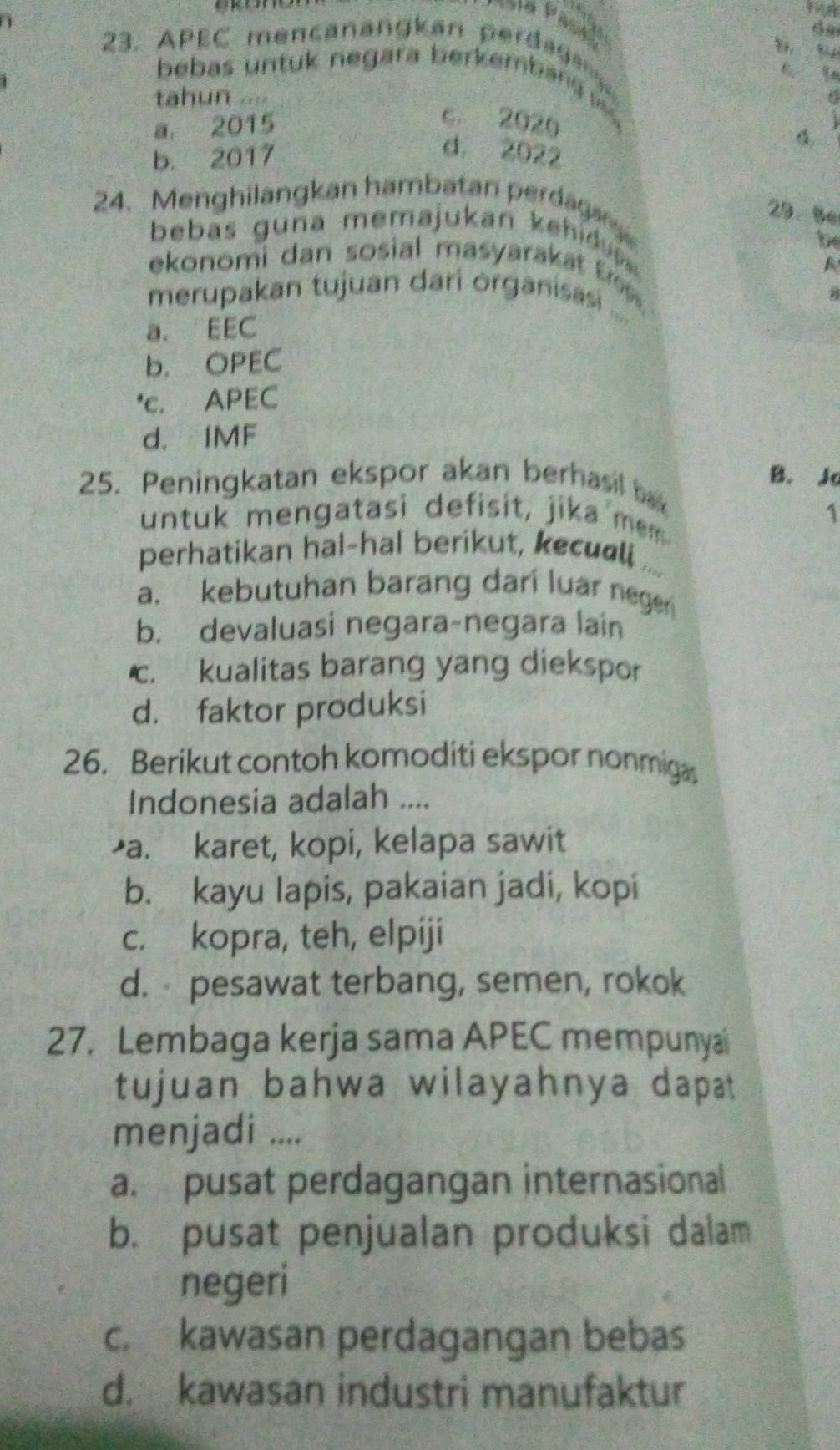 APEC mencanan k an erda a
“
bebas untuk negara berkemban 
tahun
a 2015
c. 2020
b. 2017
d. 2022
24. Menghilangkan hambatan perdaga 
29. 8e
bebas g una memajukan k eh 
be
ekonomi dan sosial masyarakat Ere 
merupakan tujuan dari organisasi ...
a. EEC
b. OPEC
*c. APEC
d. IMF
B. Jo
25. Peningkatan ekspor akan berhasil ba
untuk mengatasi defisit, jika mem
1
perhatikan hal-hal berikut, kecull ...
a. kebutuhan barang dari luar nege
b. devaluasi negara-negara lain
c. kualitas barang yang diekspor
d. faktor produksi
26. Berikut contoh komoditi ekspor nonmigs
Indonesia adalah ....
a. karet, kopi, kelapa sawit
b. kayu lapis, pakaian jadi, kopi
c. kopra, teh, elpiji
d. pesawat terbang, semen, rokok
27. Lembaga kerja sama APEC mempunyai
tujuan bahwa wilayahnya dapat
menjadi ....
a. pusat perdagangan internasional
b. pusat penjualan produksi dalam
negeri
c. kawasan perdagangan bebas
d. kawasan industri manufaktur